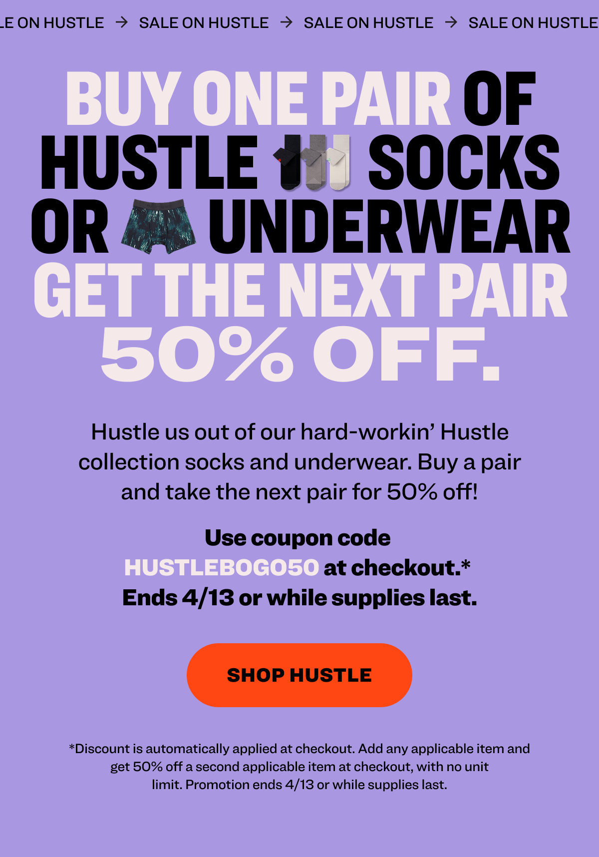 SALE ON HUSTLE SALE ON HUSTLE SALE ON HUSTLE SALE ON HUSTLE Buy one pair of Hustle          socks or         underwear get the next pair 50% OFF. Hustle us out of our hard-workin’ Hustle collection socks and underwear. Buy a pair and take the next pair for 50% off! Use coupon code&nbsp; HUSTLEBOGO50&nbsp;at checkout.*  Ends 4/13 or while supplies last. shop hustle *Discount is automatically applied at checkout. Add any applicable item and get 50% off a second lower priced applicable item at checkout, with no unit limit.&nbsp;Promotion ends 4/13 or while supplies last.