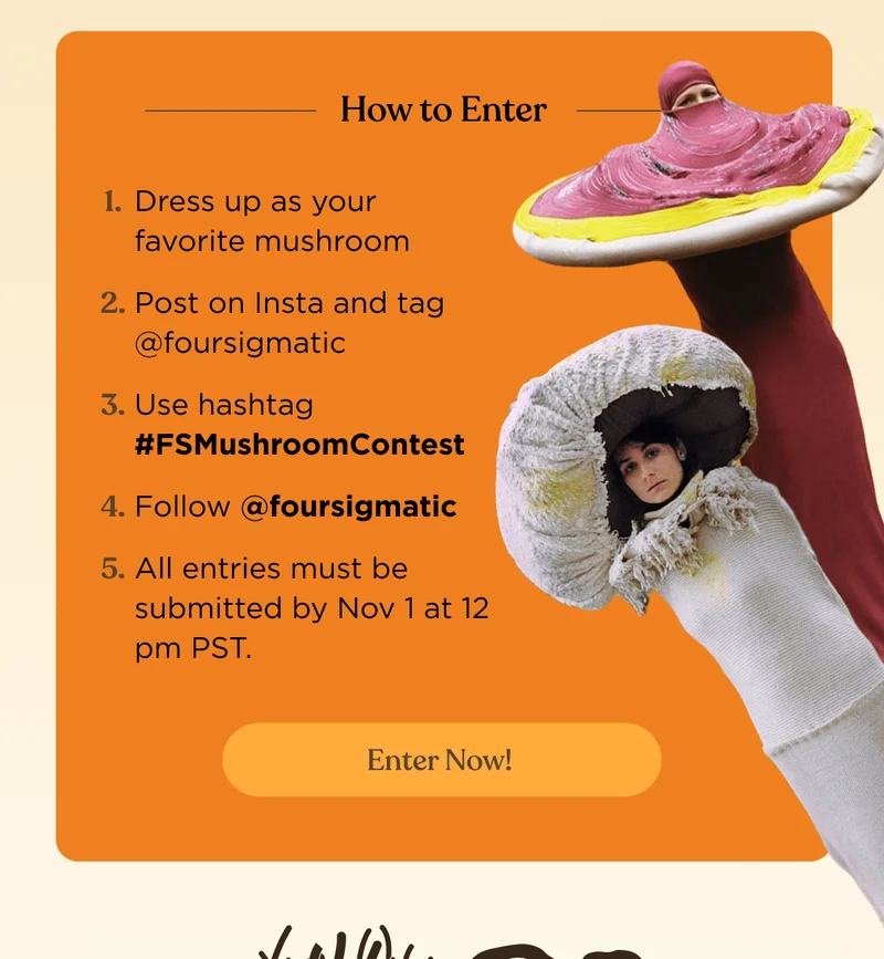 How to Enter | 1. Dress up as your favorite mushroom | 2. Post on Insta and tag @foursigmatic | 3. Use hashtag #FSMushroomContest | 4. Follow @foursigmatic | 5. All entries must be submitted by Nov 1 at 12 pm PST. | Enter now!