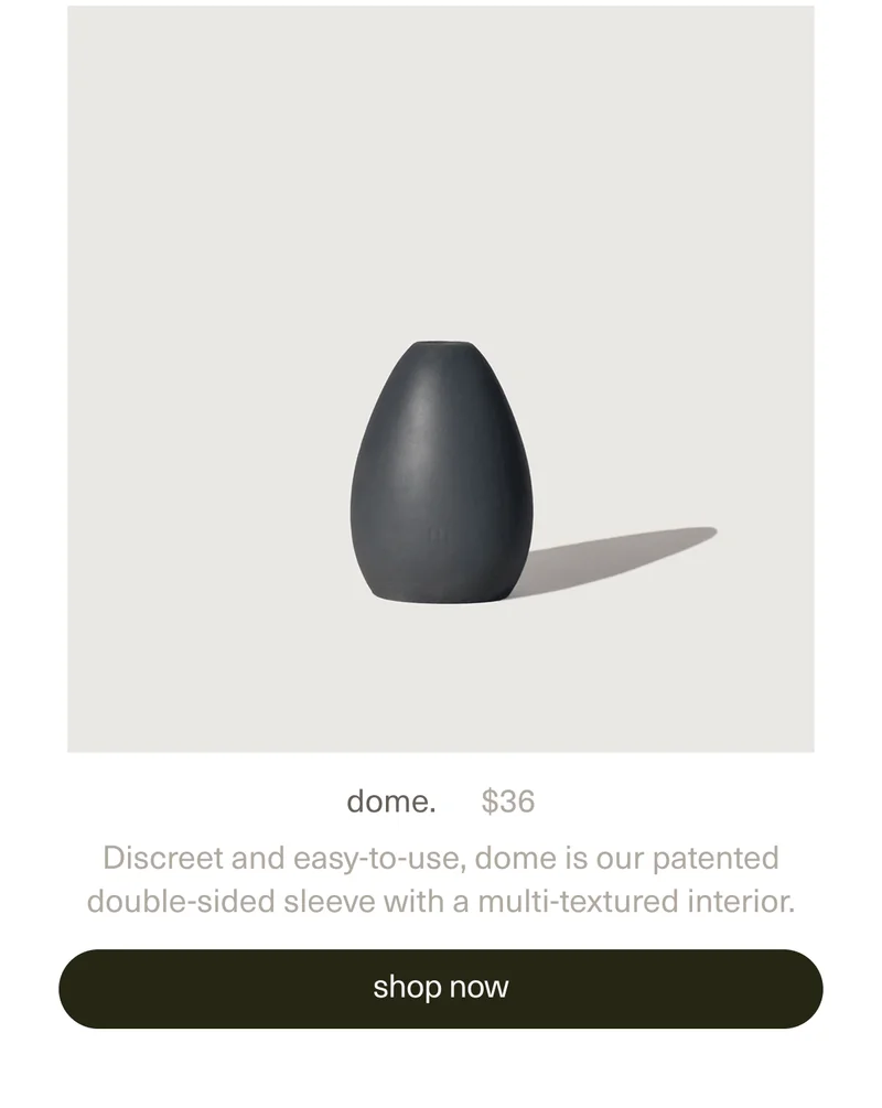 dome. | $36 | Discreet and easy-to-use, dome is our patented double-sided sleeve with a multi-textured interior. | [ shop now ]