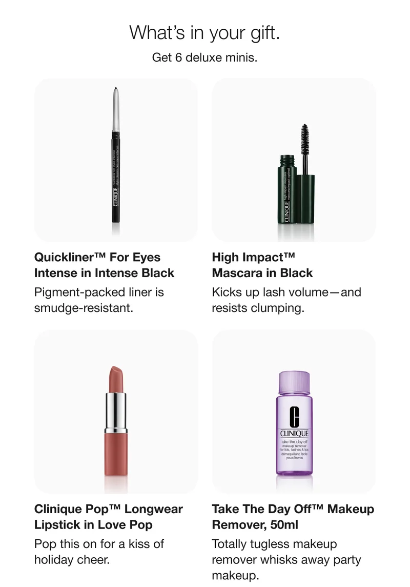 What’s in your gift. | Get 6 deluxe minis. | Quickliner™ For Eyes Intense in Intense Black | Pigment-packed liner is smudge-resistant. | High Impact™ Mascara in Black | Kicks up lash volume—and resists clumping. | Clinique Pop™ Longwear Lipstick in Love Pop | Pop this on for a kiss of holiday cheer. | Take The Day Off™ Makeup Remover, 50ml | Totally tugless makeup remover whisks away party makeup.