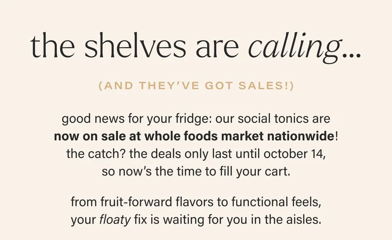 the shelves are calling… (and they’ve got sales!) good news for your fridge: our social tonics are now on sale at whole foods market nationwide! the catch? the deals only last until october 14, so now’s the time to fill your cart.  from fruit-forward flavors to functional feels, your floaty fix is waiting for you in the aisles.