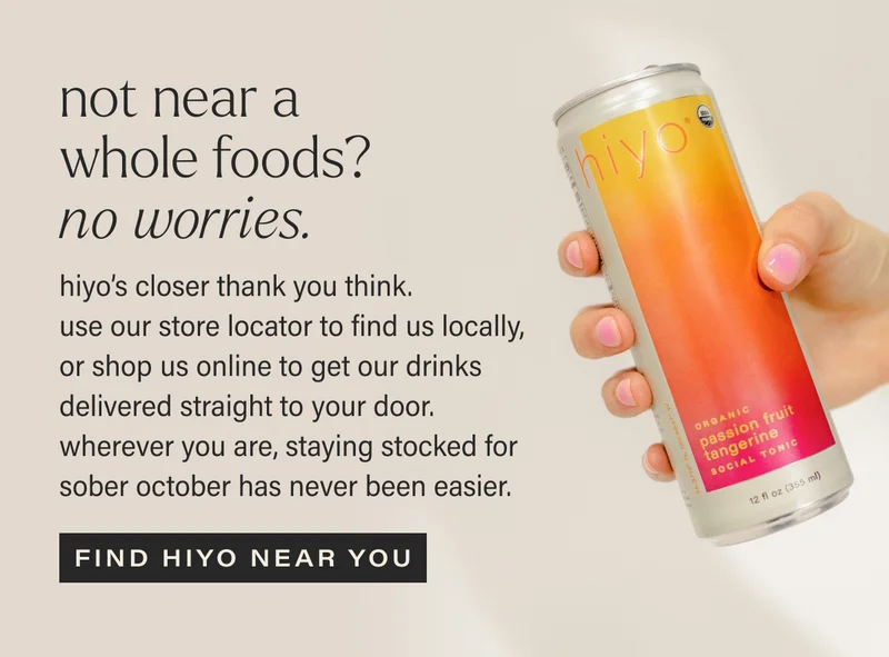 NOT NEAR A WHOLE FOODS? NO WORRIES. hiyo’s closer thank you think.  use our store locator to find us locally, or shop us online to get our drinks delivered straight to your door. wherever you are, staying stocked for sober october has never been easier. find hiyo near you