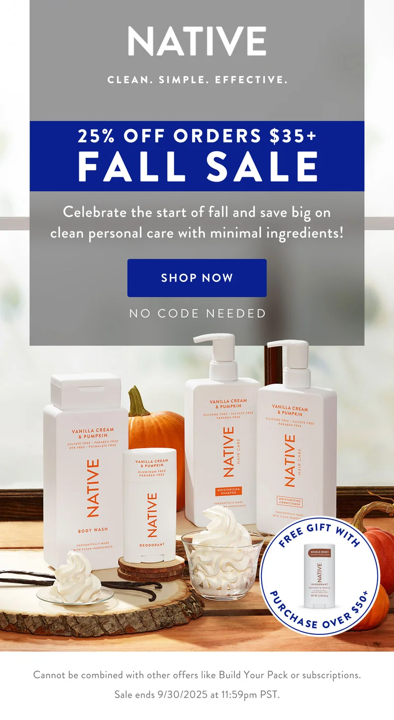 NATIVE. CLEAN. SIMPLE/ EFFECTIVE.|25% OFF ORDERS $35+ FALL SALE|Celebrate the start of fall and save big on clean personal care with minimal ingredients!| SHOP NOW|NO CODE NEEDED|FREE GIFT WITH PURCHASE OVER $50+|Cannot be combined with other offers like Build Your Pack or subscriptions. Sale ends 9/30/2025 at 11:59pm PST.