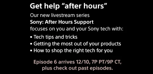 Get help "after hours" | Our new livestream series Sony | After Hours Support focuses on you and your Sony tech with: • Tech tips and tricks • Getting the most out of your products • How to shop the right tech for you | Episode 6 arrives 12/10, 7P PT/9P CT, plus check out past episodes.