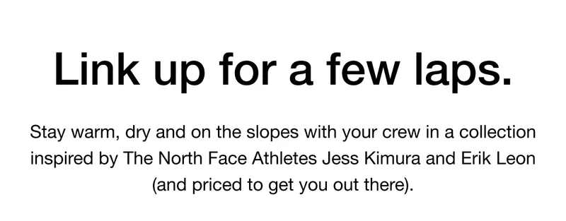 Link up for a few laps. Stay warm, dry and on the slopes with your crew in a collection inspired by The North Face Athletes Jess Kimura and Erik Leon (and priced to get you out there).