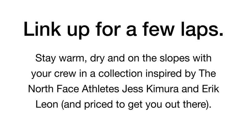 Link up for a few laps. Stay warm, dry and on the slopes with your crew in a collection inspired by The North Face Athletes Jess Kimura and Erik Leon (and priced to get you out there).