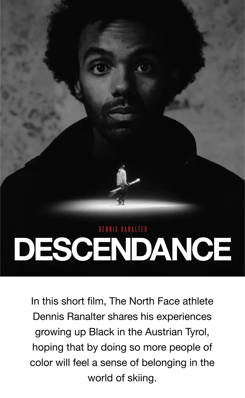 In this short film, The North Face athlete Dennis Ranalter shares his experiences growing up Black in the Austrian Tyrol, hoping that by doing so more people of color will feel a sense of belonging in the world of skiing.