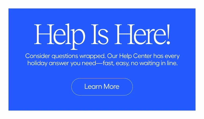 Help Is Here! Consider questions wrapped. Our Help Center has every holiday answer you need-fast, easy, no waiting in line. - Learn More