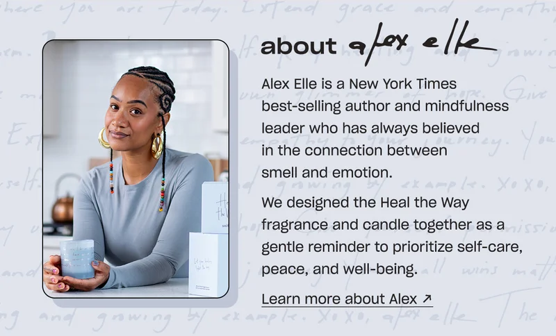 about Alex Elle  Alex Elle is a New York Times best-selling author and mindfulness leader who has always believed in the connection between smell and emotion.   We designed the Heal the Way fragrance and candle together as a gentle reminder to prioritize self-care, peace, and well-being.  &nbsp;learn more about alex →