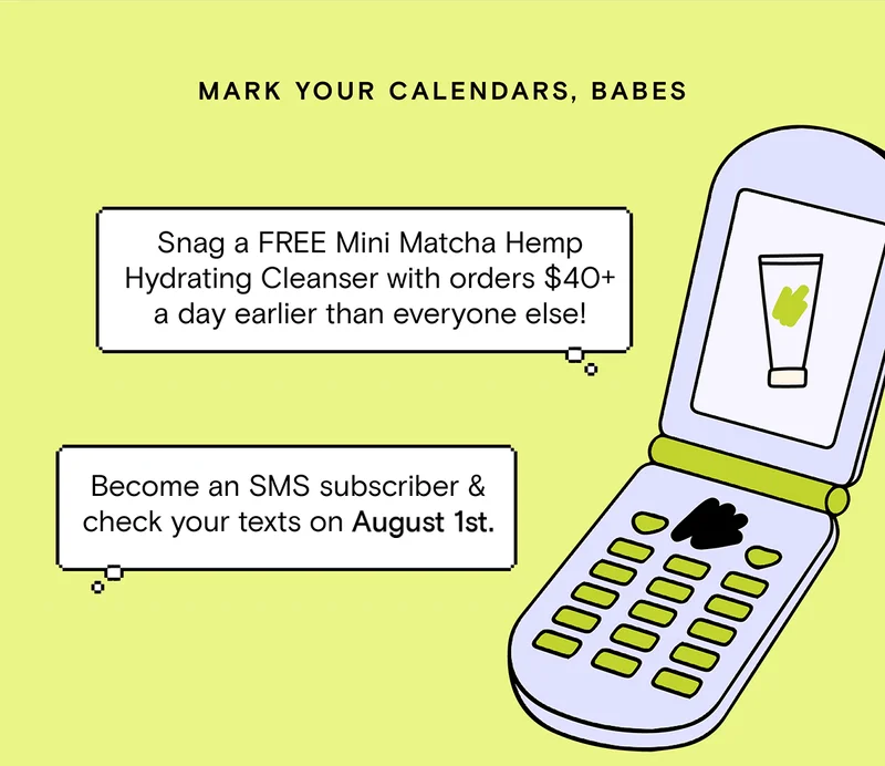 Mark your calendars, babes - Snag a FREE Mini Matcha Hemp Hydrating Cleanser with orders $40+ a day earlier than everyone else! Become an SMS subscriber and check your texts on August 1st.