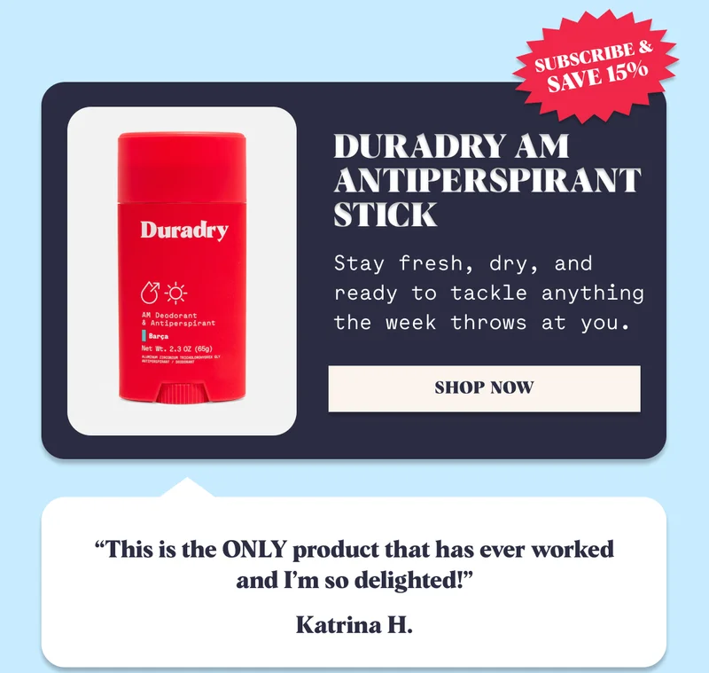 Subscribe & Save 15% Subscribe & Save 15% Subscribe & Save 15% Duradry AM Antiperspirant Stick Stay fresh, dry, and ready to tackle anything the week throws at you. SHOP NOW “This is the ONLY product that has ever worked and I’m so delighted!” Katrina H.