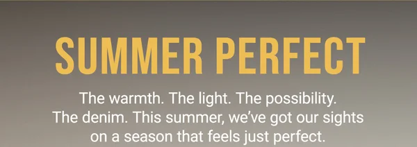 Summer Perfect. The warmth. The light. The possibility. The denim. This summer, we've got our sights on a season that feels just perfect.