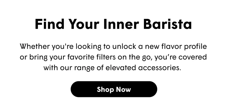Find Your Inner Barista Whether you're looking to unlock a new flavor profile or bring your favorite filters on the go, you’re covered with our range of elevated accessories.&nbsp; [ SHOP NOW]