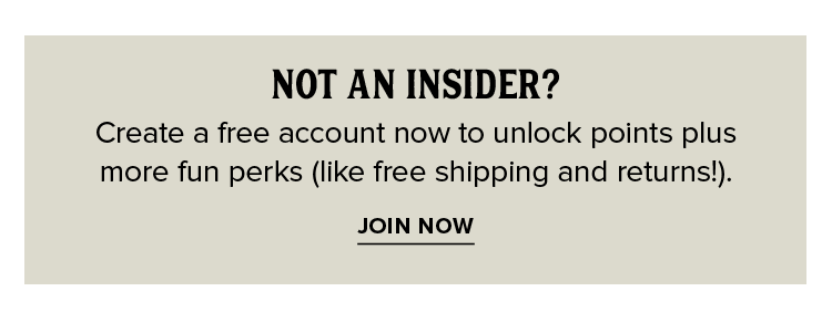 NOT AN INSIDER? Create a free account now to unlock points plus  more fun perks (like free shipping and returns!).