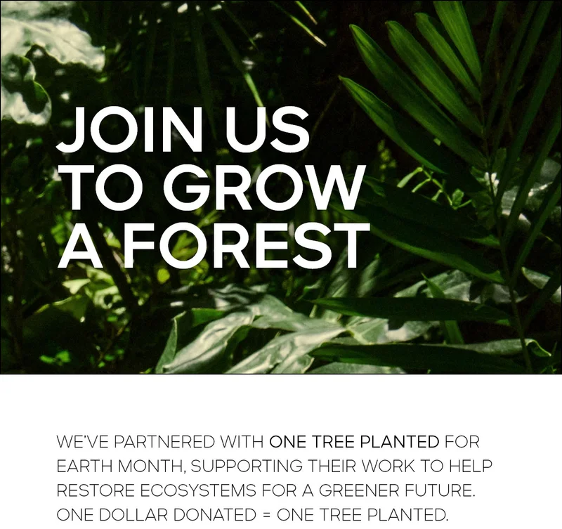 JOIN US TO GROW A FOREST WE'VE PARTNERED WITH ONE TREE PLANTED FOR EARTH MONTH, SUPPORTING THEIR WORK TO HELP RESTORE ECOSYSTEMS FOR A GREENER FUTURE. ONE DOLLAR DONATED = ONE TREE PLANTED.