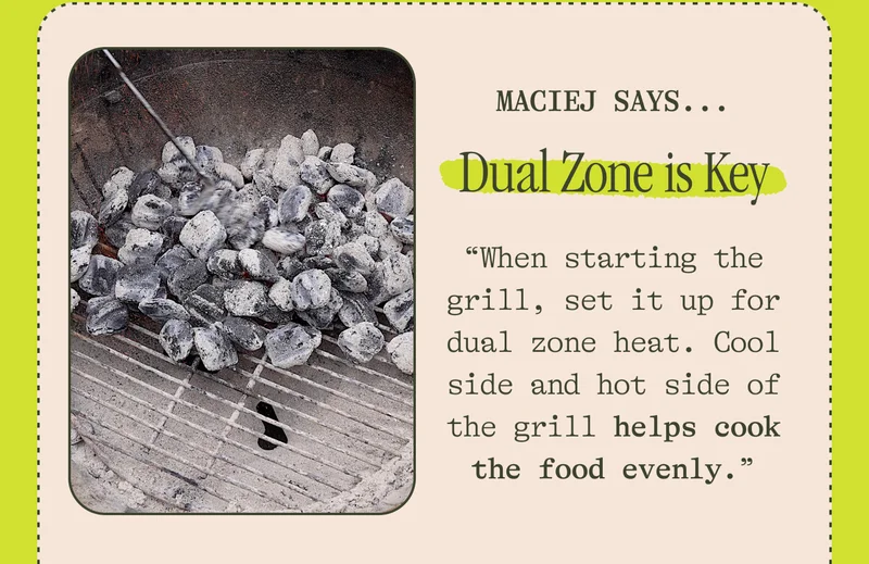 MACIEJ SAYS...  Dual Zone is Key "When starting the grill, set it up for dual zone heat. Cool side and hot side of the grill helps cook the food evenly."