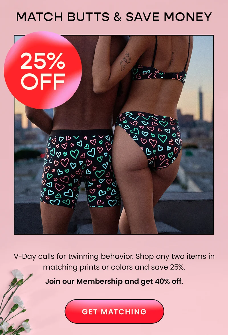 Match Butts & Save Money - 25% Off. V-Day calls for twinning behavior. Shop any two items in matching prints or colors and save 25%. Join our Membership and get 40% off. Get Matching.