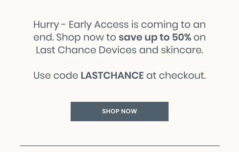Hurry - Early Access is coming to an end. Shop now to save up to 50% on Last Chance Devices and skincare.