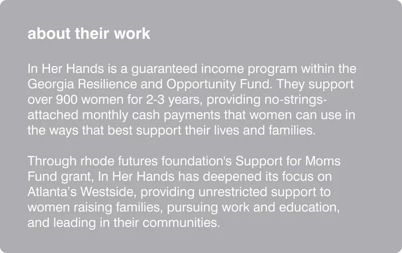 about their work: In Her Hands is a guaranteed income program within the Georgia Resilience and Opportunity Fund. They support over 900 women for 2-3 years, providing no-strings-attached monthly cash payments that women can use in the ways that best support their lives and families.​  Through rhode futures foundation's Support for Moms Fund grant, In Her Hands has deepened its focus on Atlanta’s Westside, providing unrestricted support to women raising families, pursuing work and education, and leading in their communities.