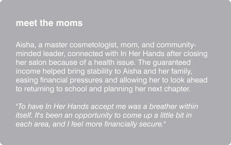 meet the moms: Aisha, a master cosmetologist, mom, and community-minded leader, connected with In Her Hands after closing her salon because of a health issue. The guaranteed income helped bring stability to Aisha and her family, easing financial pressures and allowing her to look ahead to returning to school and planning her next chapter. "To have In Her Hands accept me was a breather within itself. It's been an opportunity to come up a little bit in each area, and I feel more finanacially secure."