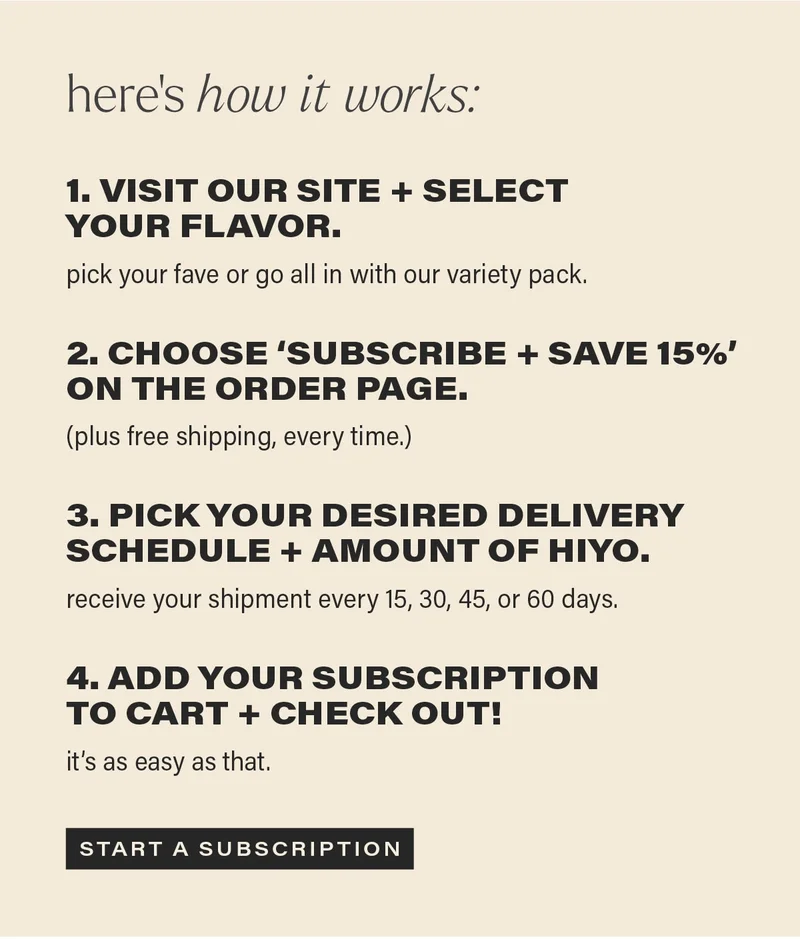 here’s how it works: visit our site + select your flavor. pick your fave or go all in with our variety pack.  choose ‘subscribe + save 15%’ on the order page. (plus free shipping, every time.)  pick your desired delivery schedule + amount of hiyo. receive your shipment every 15, 30, 45, or 60 days.  add your subscription to cart + check out! it’s easy as that. start a subscription.