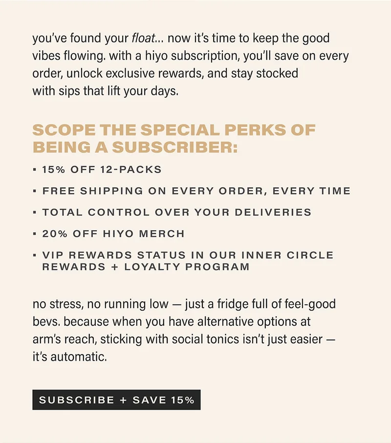 you’ve found your float… now it’s time to keep the good vibes flowing. with a hiyo subscription, you’ll save on every order, unlock exclusive perks, and stay stocked with sips that lift your days.  scope the special perks of being a subscriber: • 15% off 12-packs • free shipping on every order, every time • total control over your deliveries • 20% off hiyo merch • vip rewards status in our inner circle rewards + loyalty program  no stress, no running low — just a fridge full of feel-good bevs. because when you have alternative options at arm’s reach, sticking with social tonics isn’t just easier — it’s automatic. subscribe + save 15%.