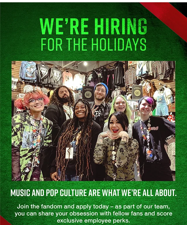 We're Hiring For The Holidays Music and Pop Culture Are What We're All About. Join the fandom and apply today. As part of our team, you can share your obsession with fellow fans and score exclusive employee perks. Apply Today