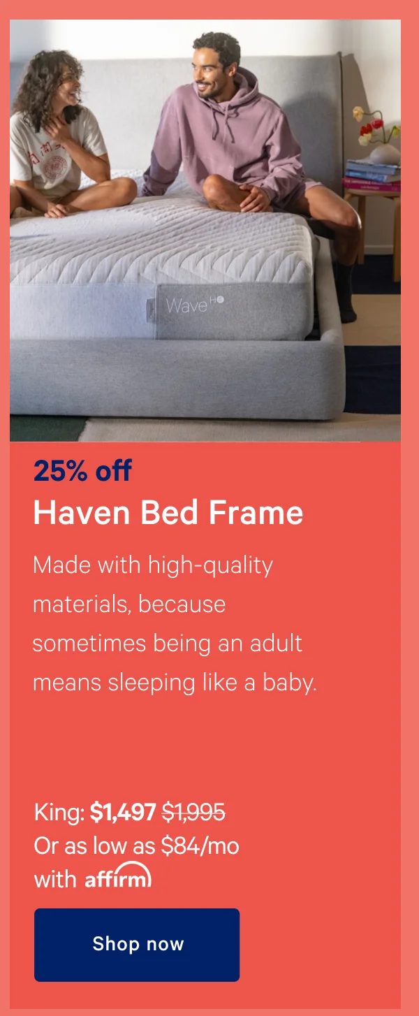 25% off Haven Bed Frame >> Made with high-quality materials, because sometimes being an adult means sleeping like a baby. >> King: $1,497 ($1,995) >> Or as low as $84/month with affirm. >> Shop now >>