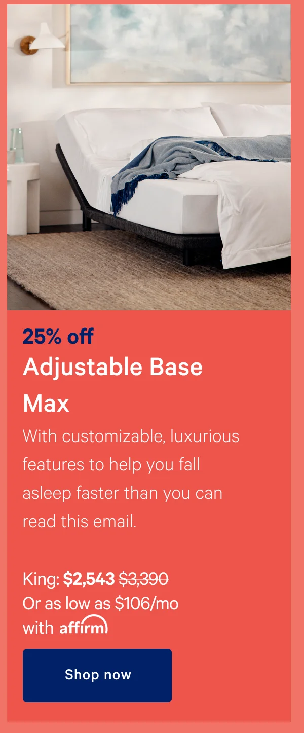 25% off Adjustable Base Max >> With customizable, luxurious features to help you fall asleep faster than you can read this email. >> King: $2,543 ($3.390) >> Or as low as $106/mo with affirm >> Shop now >>