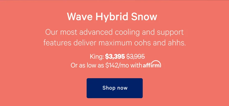 Wave Hybrid Snow >> Our most advanced cooling and support features deliver maximum oohs and ahhs. >> King: $3,395 ($3,395) >>Or as low as $142/month with affirm. >> Shop now >>