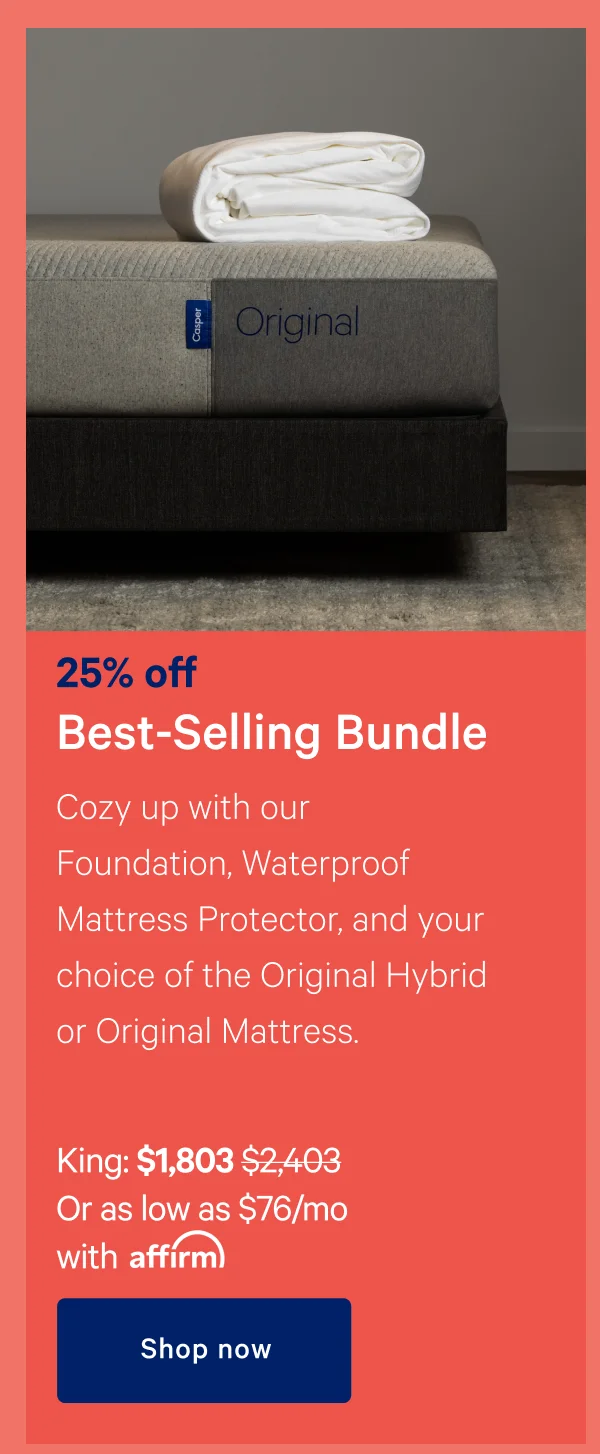 25% off Best-Selling Bundle >> Cozy up with our Foundation, Waterproof Mattress Protector, and your choice of the Original Hybrid or Original Mattress. >> King: $1,803 ($2,403) >> Or as low as $76/month with affirm. >> Shop now>>