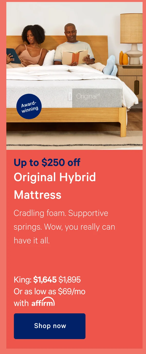 Up to $250 off Original Hybrid Mattress >> Cradling foam. Supportive springs, Wow, you can really have it all. >> King: $1,645 ($1,895) >> Or as low as $69/month with affirm, >> Shop now >>