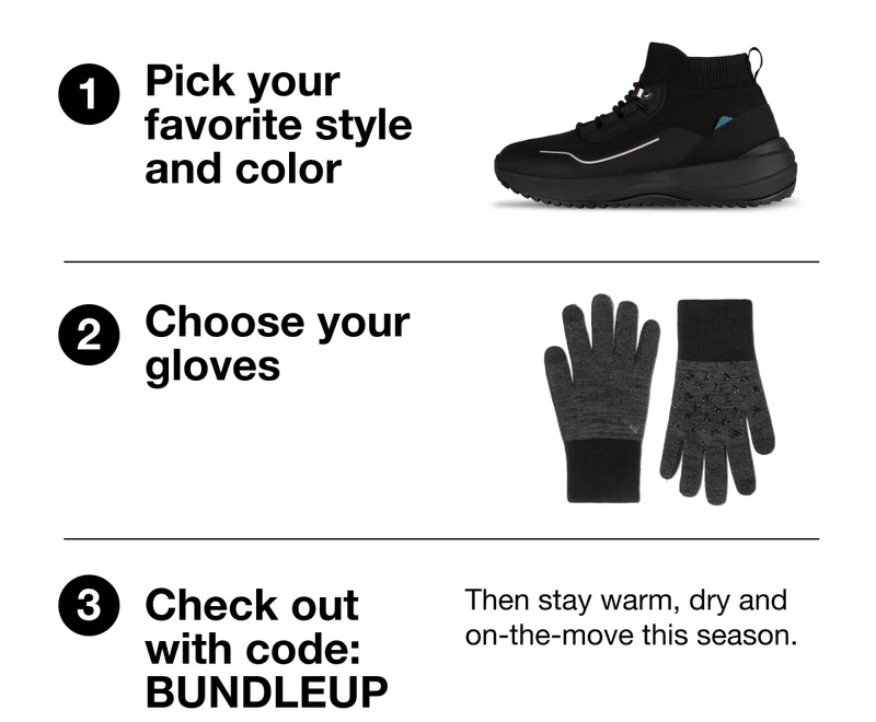 1. Pick your favorite style and color. 2. Choose your gloves. 3. Check out with code: BUNDLEUP, then stay warm, dry and on-the-move this season.