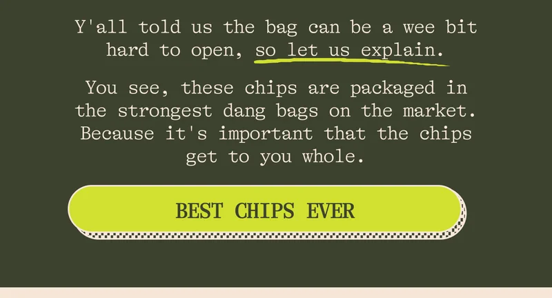 Y'all told us the bag can be a wee bit hard to open, so let us explain why. You see, these chips are packaged in the strongest dang bags on the market. Because it's important that the chips get to you whole.  See also: this video from our supplier of someone standing on them.