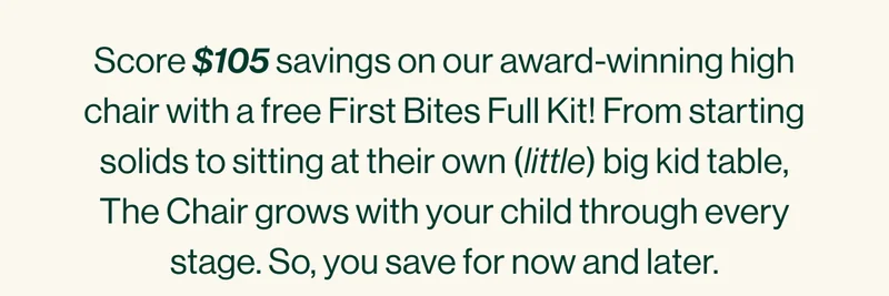 Score $105 savings on our award-winning high chair with a free First Bites Full Kit! From starting solids to sitting at their own (little) big kid table, The Chair grows with your child through every stage. So, you save for now and later.