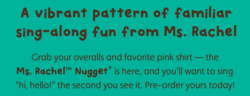 A vibrant pattern of familiar sing-along fun from Ms. Rachel. Grab your overalls and favorite pink shirt — the Ms. Rachel™ Nugget® is here, and you’ll want to sing “hi, hello!” the second you see it. Pre-order yours today!