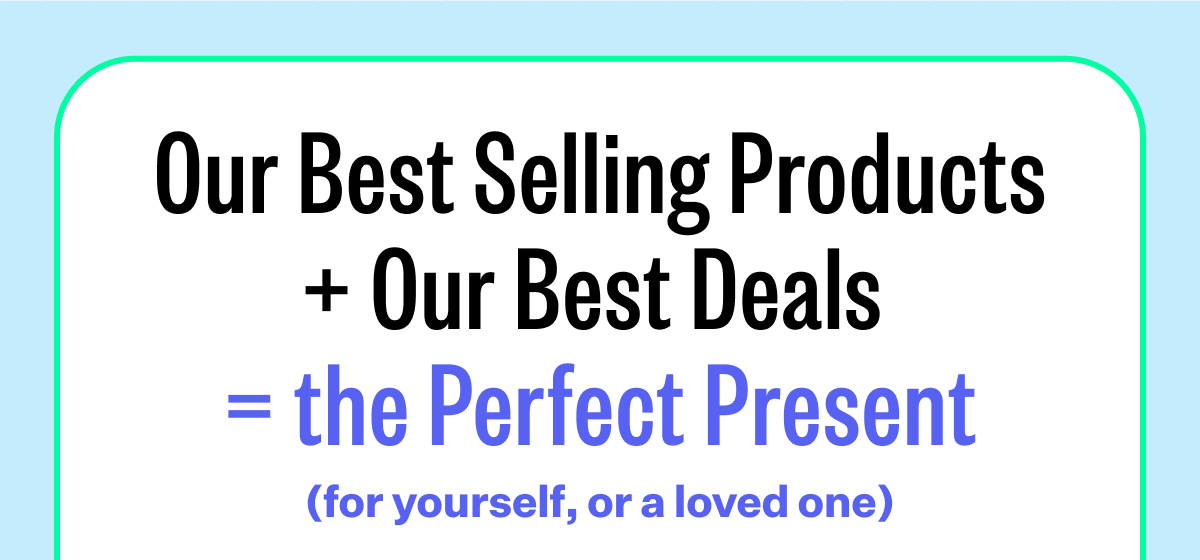 Our Best Selling Products + Our Best Deals  = the Perfect Present (for yourself, or a loved one)
