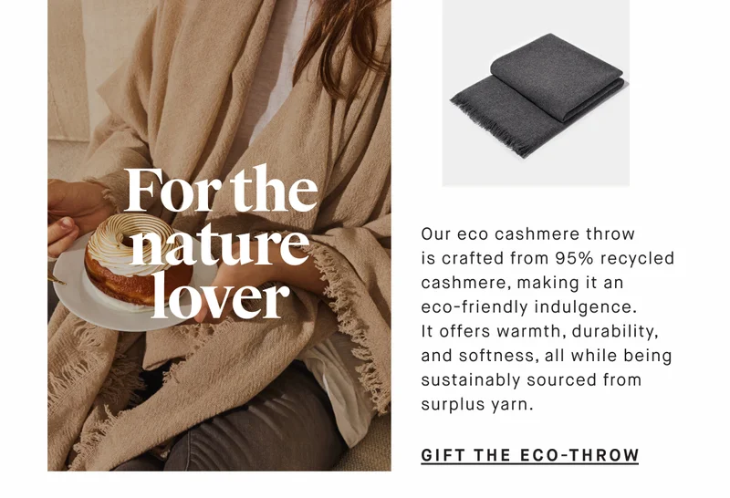 For the nature lover Our eco cashmere throw is crafted from 95% recycled cashmere, making it an eco-friendly indulgence. It offers warmth, durability, and softness, all while being sustainably sourced from surplus yarn. GIFT THE ECO-Throw