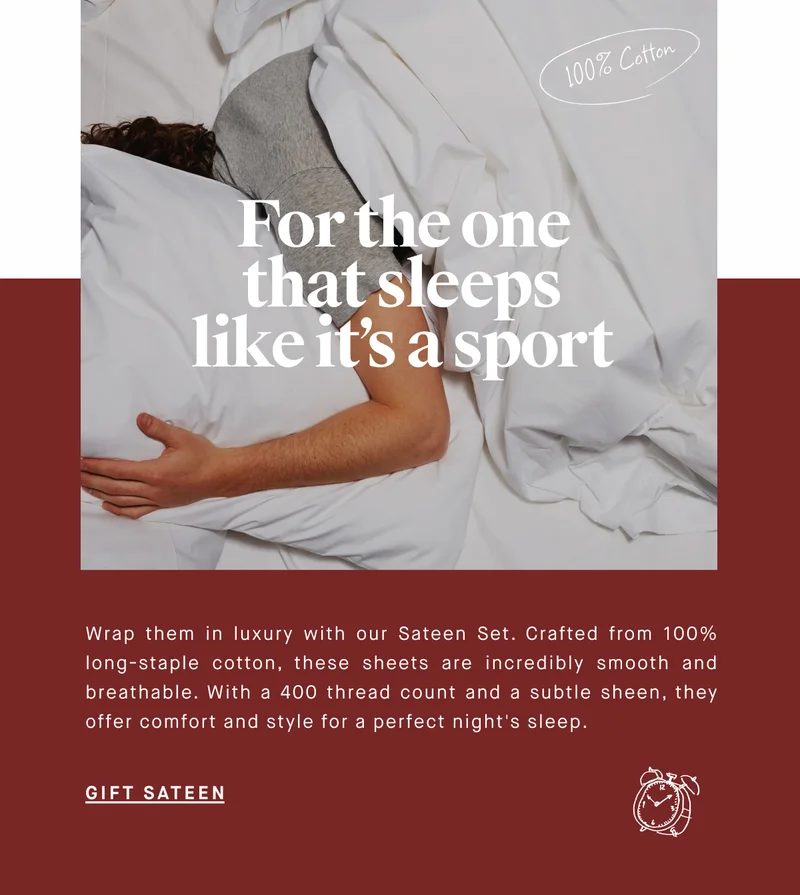 100% Cotton For the one that sleeps like it’s a sport Wrap them in luxury with our Sateen Set. Crafted from 100% long-staple cotton, these sheets are incredibly smooth and breathable. With a 400 thread count and a subtle sheen, they offer comfort and style for a perfect night's sleep. GIFT SATEEN