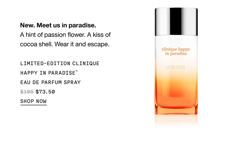 New. Meet us in paradise. A hint of passion flower. A kiss of cocoa shell. Wear it and escape. LIMITED-EDITION CLINIQUE HAPPY IN PARADISE™ EAU DE PARFUM SPRAY $73.50 SHOP NOW