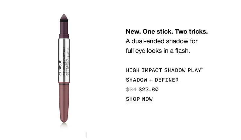 New. One stick. Two tricks. A dual-ended shadow for full eye looks in a flash. HIGH IMPACT SHADOW PLAY™ SHADOW + DEFINER $23.80 SHOP NOW
