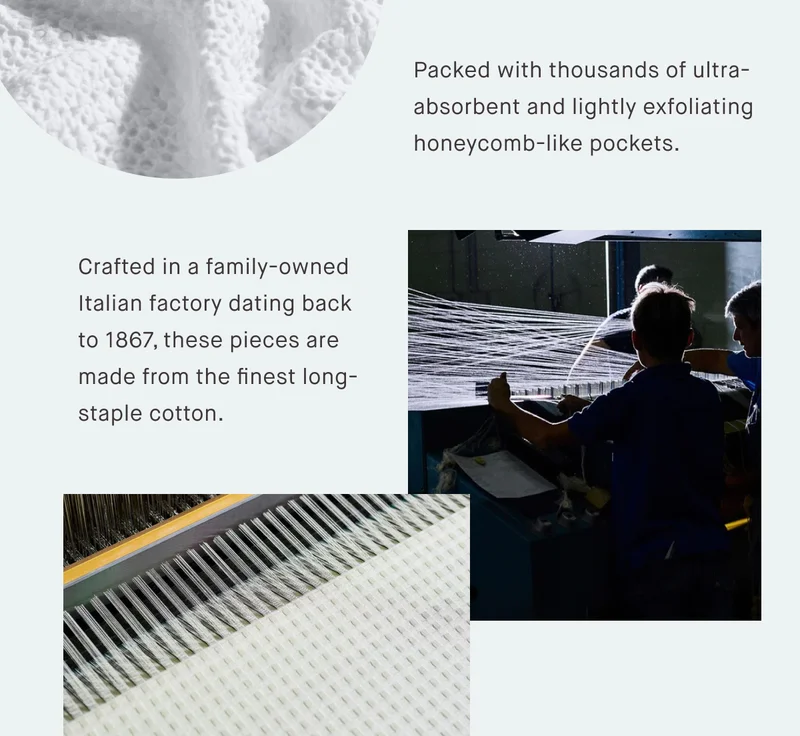 Packed with thousands of ultra-absorbent and lightly exfoliating honeycomb-like pockets.  Crafted in a family-owned Italian factory dating back to 1867, these pieces are made from the finest long-staple cotton.
