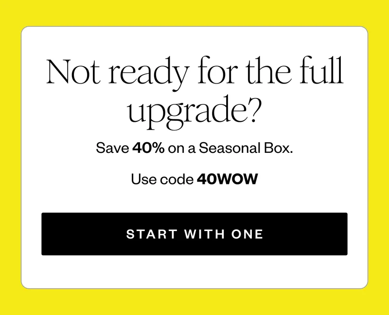 Not ready for the full upgrade? | Save 40% on a Seasonal Box. | Use code 40WOW | START WITH ONE