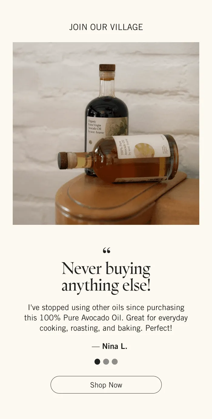 Join Our Village  “Never buying anything else! I've stopped using other oils since purchasing this 100% Pure Avocado Oil. Great for everyday cooking, roasting, and baking. Perfect!” - Nina L.  “High performing, healthy alternative to standard cooking oils. I have been making the switch to Avocado Oil in my day-to-day cooking, and couldn't be happier to have found the holy grail.” - Chloe W.  “The most glorious avocado oil imaginable. Perfect for endless uses - from baking to frying to drizzling over a salad. I won't use anything ever again! A new kitchen staple.” - Scarlet C.