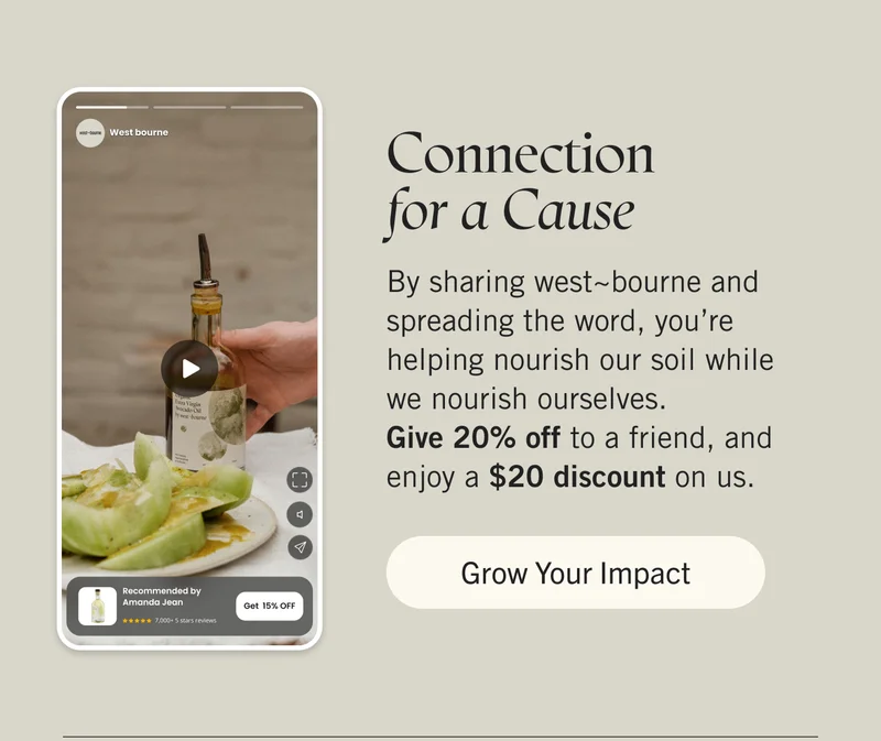 Connection for a Cause  By sharing west~bourne and spreading the word, you’re helping nourish our soil while we nourish ourselves. Give 20% off to a friend, and enjoy a $20 discount on us. Grow Your Impact