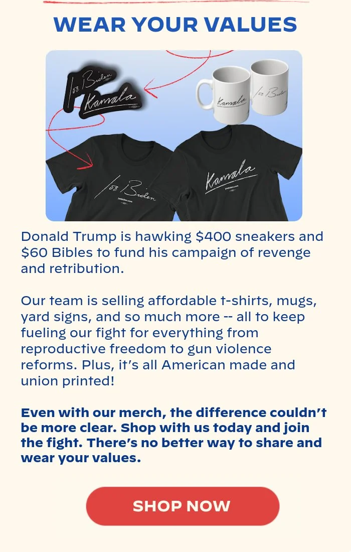 WEAR YOUR VALUES: Donald Trump is hawking $400 sneakers and $60 Bibles to fund his campaign of revenge and retribution. Our team is selling affordable t-shirts, mugs, yard signs, and so much more -- all to keep fueling our fight for everything from reproductive freedom to gun violence reforms. Plus, it’s all American-made and union-printed! Even with our merch, the difference couldn’t be more clear. Shop with us today and join the fight. There’s no better way to share and wear your values.