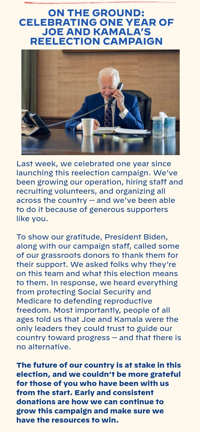 ON THE GROUND: CELEBRATING ONE YEAR OF JOE AND KAMALA’S REELECTION CAMPAIGN: Last week, we celebrated one year since launching this reelection campaign. We’ve been growing our operation, hiring staff and recruiting volunteers, and organizing all across the country -- and we’ve been able to do it because of generous supporters like you. To show our gratitude, President Biden, along with our campaign staff, called some of our grassroots donors to thank them for their support. We asked folks why they’re on this team and what this election means to them. In response, we heard everything from protecting Social Security and Medicare to defending reproductive freedom. Most importantly, people of all ages told us that Joe and Kamala were the only leaders they could trust to guide our country toward progress -- and that there is no alternative. The future of our country is at stake in this election, and we couldn’t be more grateful for those of you who have been with us from the start. Early and consistent donations are how we can continue to grow this campaign and make sure we have the resources to win.