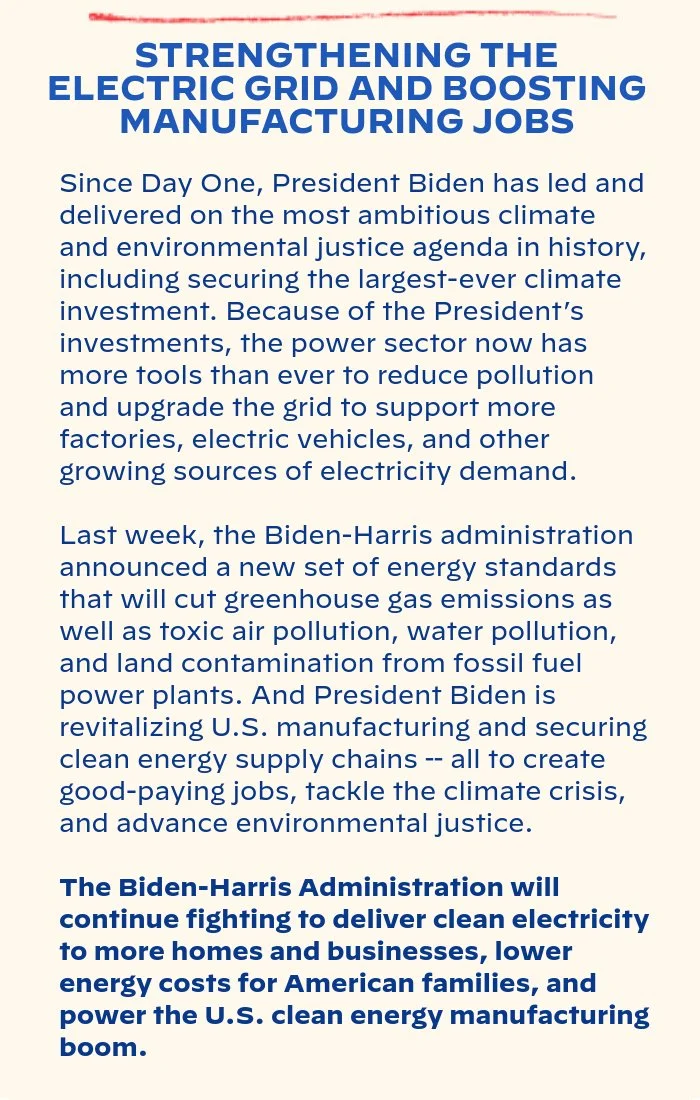 STRENGTHENING THE ELECTRIC GRID AND BOOSTING MANUFACTURING JOBS: Since Day One, President Biden has led and delivered on the most ambitious climate and environmental justice agenda in history, including securing the largest-ever climate investment. Because of the president’s investments, the power sector now has more tools than ever to reduce pollution and upgrade the grid to support more factories, electric vehicles, and other growing sources of electricity demand. Last week, the Biden-Harris administration announced a new set of energy standards that will  cut greenhouse gas emissions as well as toxic air pollution, water pollution, and land contamination from fossil fuel power plants. And President Biden is revitalizing U.S. manufacturing and securing clean energy supply chains -- all to create good-paying jobs, tackle the climate crisis, and advance environmental justice. The Biden-Harris Administration will continue fighting to deliver clean electricity to more homes and businesses, lower energy costs for American families, and power the U.S. clean energy manufacturing boom.
