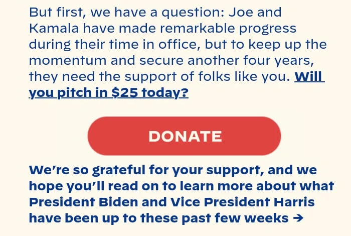 But first, we have a question: Joe and Kamala have made remarkable progress during their time so far in office, but to keep up the momentum and secure another four years, they need the support of folks like you. Will you pitch in $25 today? We’re so grateful for your support, and we hope you’ll read on to learn more about what President Biden and Vice President Harris have been up to these past few weeks →