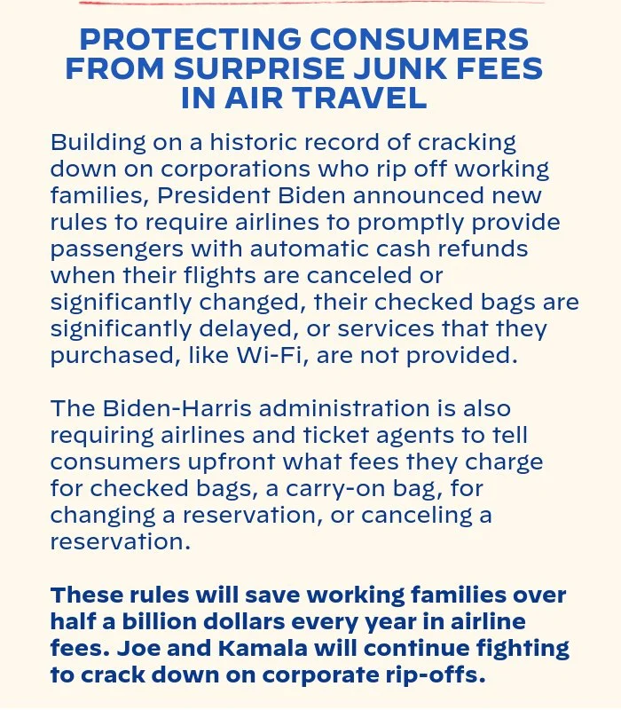 PROTECTING CONSUMERS FROM SURPRISE JUNK FEES IN AIR TRAVEL: Building on a historic record of cracking down on corporations who rip off working families, President Biden announced new rules to require airlines to promptly provide passengers with automatic cash refunds when their flights are canceled or significantly changed, their checked bags are significantly delayed, or services that they purchased, like Wi-Fi, are not provided. The Biden-Harris administration is also requiring airlines and ticket agents to tell consumers upfront what fees they charge for checked bags, a carry-on bag, for changing a reservation, or canceling a reservation. These rules will save working families over half a billion dollars every year in airline fees. Joe and Kamala will continue fighting to crack down on corporate rip-offs.